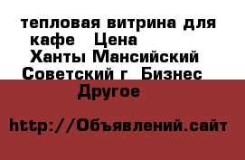 тепловая витрина для кафе › Цена ­ 30 000 - Ханты-Мансийский, Советский г. Бизнес » Другое   